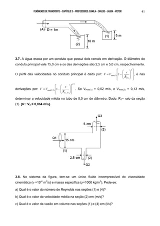 FENÔMENOS DE TRANSPORTE – CAPÍTULO 3 – PROFESSORES: CAMILA - EVALDO – LAURA - VICTOR 41 
3.7. A água escoa por um conduto que possui dois ramais em derivação. O diâmetro do 
conduto principal vale 15,0 cm e os das derivações são 2,5 cm e 5,0 cm, respectivamente. 
O perfil das velocidades no conduto principal é dado por: 
 
V V r , e nas 
  
 
 
  
 
 
  
 
 
  
 
= − 
2 
(1) 
max(1) 1 
R 
derivações por: 
1/ 7 
V V r . Se Vmax(1) = 0,02 m/s, e Vmax(2) = 0,13 m/s, 
(2,3) 
 
max(2,3) 1 
 
  
  
 
  
 
 
  
 
= − 
R 
determinar a velocidade média no tubo de 5,0 cm de diâmetro. Dado: R1= raio da seção 
(1). [R.: V3 = 0,064 m/s]. 
3.8. No sistema da figura, tem-se um único fluido incompressível de viscosidade 
cinemática (υ =10-4 m2/s) e massa específica (ρ=1000 kg/m3). Pede-se: 
a) Qual é o valor do número de Reynolds nas seções (1) e (4)? 
b) Qual é o valor da velocidade média na seção (2) em (m/s)? 
c) Qual é o valor da vazão em volume nas seções (1) e (4) em (l/s)? 
 