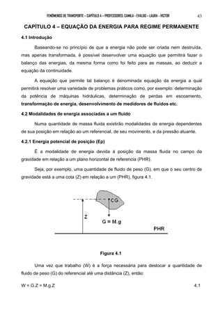 FENÔMENOS DE TRANSPORTE – CAPÍTULO 4 – PROFESSORES: CAMILA - EVALDO – LAURA - VICTOR 43 
CAPÍTULO 4 – EQUAÇÃO DA ENERGIA PARA REGIME PERMANENTE 
4.1 Introdução 
Baseando-se no princípio de que a energia não pode ser criada nem destruída, 
mas apenas transformada, é possível desenvolver uma equação que permitirá fazer o 
balanço das energias, da mesma forma como foi feito para as massas, ao deduzir a 
equação da continuidade. 
A equação que permite tal balanço é denominada equação da energia a qual 
permitirá resolver uma variedade de problemas práticos como, por exemplo: determinação 
da potência de máquinas hidráulicas, determinação de perdas em escoamento, 
transformação de energia, desenvolvimento de medidores de fluidos etc. 
4.2 Modalidades de energia associadas a um fluido 
Numa quantidade de massa fluida existirão modalidades de energia dependentes 
de sua posição em relação ao um referencial, de seu movimento, e da pressão atuante. 
4.2.1 Energia potencial de posição (Ep) 
É a modalidade de energia devida á posição da massa fluida no campo da 
gravidade em relação a um plano horizontal de referencia (PHR). 
Seja, por exemplo, uma quantidade de fluido de peso (G), em que o seu centro de 
gravidade está a uma cota (Z) em relação a um (PHR), figura 4.1. 
Figura 4.1 
Uma vez que trabalho (W) é a força necessária para deslocar a quantidade de 
fluido de peso (G) do referencial até uma distância (Z), então: 
W = G.Z = M.g.Z 4.1 
 