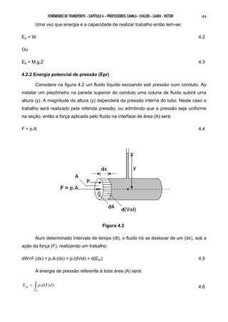 FENÔMENOS DE TRANSPORTE – CAPÍTULO 4 – PROFESSORES: CAMILA - EVALDO – LAURA - VICTOR 44 
Uma vez que energia é a capacidade de realizar trabalho então tem-se: 
Ep = W 4.2 
Ou 
Ep = M.g.Z 4.3 
4.2.2 Energia potencial de pressão (Epr) 
Considere na figura 4.2 um fluido líquido escoando sob pressão num conduto. Ao 
instalar um piezômetro na parede superior do conduto uma coluna de fluido subirá uma 
altura (y). A magnitude da altura (y) dependerá da pressão interna do tubo. Neste caso o 
trabalho será realizado pela referida pressão, ou admitindo que a pressão seja uniforme 
na seção, então a força aplicada pelo fluido na interface de área (A) será: 
F = p.A 4.4 
Figura 4.2 
Num determinado intervalo de tempo (dt), o fluido irá se deslocar de um (dx), sob a 
ação da força (F), realizando um trabalho: 
dW=F.(dx) = p.A.(dx) = p.(dVol) = d(Epr) 4.5 
A energia de pressão referente à toda área (A) será: 
= ∫ 
Vol 
pr E p.d(Vol) 4.6 
 