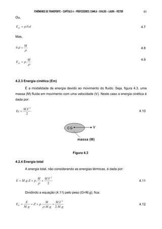 FENÔMENOS DE TRANSPORTE – CAPÍTULO 4 – PROFESSORES: CAMILA - EVALDO – LAURA - VICTOR 45 
Ou, 
E pVol pr = . 4.7 
Mas, 
Vol = M 4.8 
ρ 
E p M pr = . 4.9 
ρ 
4.2.3 Energia cinética (Em) 
É a modalidade de energia devido ao movimento do fluido. Seja, figura 4.3, uma 
massa (M) fluida em movimento com uma velocidade (V). Neste caso a energia cinética é 
dada por: 
Ec = M.V 2 4.10 
2 
Figura 4.3 
4.2.4 Energia total 
A energia total, não considerando as energias térmicas, é dada por: 
M M V 2 E = M g Z + p + 
. . . . 
2 
ρ 
4.11 
Dividindo a equação (4.11) pelo peso (G=M.g), fica: 
E E M V 
G 2. . 
M g 
Z p M 
M g 
M g 
. 
. . 
. 
. 
2 
= = + + 
ρ 
4.12 
 