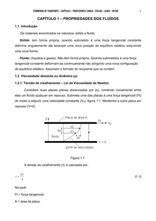 FENÔMENOS DE TRANSPORTE – CAPÍTULO 1 – PROFESSORES: CAMILA - EVALDO – LAURA - VICTOR 1 
CAPÍTULO 1 – PROPRIEDADES DOS FLUÍDOS 
1.1 Introdução 
Os materiais encontrados na natureza: sólido e fluido. 
Sólido: tem forma própria, quando submetido à uma força tangencial constante 
deforma angularmente até alcançar uma nova posição de equilíbrio estático adquirindo 
uma nova forma. 
Fluido: (líquidos e gases). Não têm forma própria. Quando submetidos à uma força 
tangencial constante deformam-se continuamente não atingindo uma nova configuração 
de equilíbrio estático. Assumem o formato do recipiente que os contém. 
1.2 Viscosidade absoluta ou dinâmica (μ) 
1.2.1. Tensão de cisalhamento – Lei da Viscosidade de Newton 
Considere duas placas planas distanciadas por (e), contendo inicialmente entre 
elas um fluído qualquer em repouso. Submeta uma das placas à uma força tangencial (Ft) 
de modo a adquirir uma velocidade constante (V0), figura 1.1. Mantenha a outra placa em 
repouso (V=0). 
Figura 1.1 
A tensão de cisalhamento (τ) é calculada por: 
τ = Ft (1.1) 
A 
Na qual: 
Ft = força tangencial; 
A = área da placa. 
 