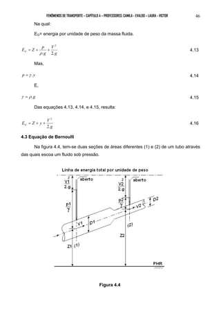 FENÔMENOS DE TRANSPORTE – CAPÍTULO 4 – PROFESSORES: CAMILA - EVALDO – LAURA - VICTOR 46 
Na qual: 
EG= energia por unidade de peso da massa fluida. 
g 
E Z p V 
G . g 
2. 
2 
= + + 
ρ 
4.13 
Mas, 
p =γ .y 4.14 
E, 
γ = ρ .g 4.15 
Das equações 4.13, 4.14, e 4.15, resulta: 
g 
E Z y V G 2. 
2 
= + + 4.16 
4.3 Equação de Bernoulli 
Na figura 4.4, tem-se duas seções de áreas diferentes (1) e (2) de um tubo através 
das quais escoa um fluido sob pressão. 
Figura 4.4 
 