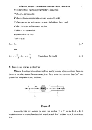 FENÔMENOS DE TRANSPORTE – CAPÍTULO 4 – PROFESSORES: CAMILA - EVALDO – LAURA - VICTOR 47 
Considerando as hipóteses simplificadores seguintes: 
1ª) Regime permanente; 
2ª) Sem máquina posicionada entre as seções (1) e (2); 
3ª) Sem perdas por atrito no escoamento do fluido ou fluido ideal; 
4ª) Propriedades uniformes nas seções; 
5ª) Fluido incompressível; 
6ª) Sem trocas de calor. 
Tem-se que: 
G1 G2 E = E 4.17 
Ou, 
2 
2 
1 1 + + = + + (Equação de Bernoulli) 4.18 
g 
Z y V 
2 
1 
g 
Z y V 
2 2 
2. 2. 
4.4 Equação de energia e máquinas 
Máquina é qualquer dispositivo mecânico que forneça ou retire energia do fluido, na 
forma de trabalho. As que fornecem energia ao fluido serão denominadas “bombas”, e as 
que retiram energia do fluido, “turbinas”. 
Figura 4.5 
A energia total por unidade de peso nas seções (1) e (2) serão (EG1) e (EG2), 
respectivamente, e a energia referente à máquina será (EMQ), então a equação da energia 
fica: 
 
