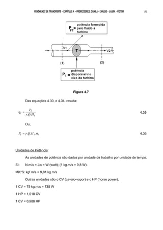 FENÔMENOS DE TRANSPORTE – CAPÍTULO 4 – PROFESSORES: CAMILA - EVALDO – LAURA - VICTOR 51 
Figura 4.7 
Das equações 4.30, e 4.34, resulta: 
η = 4.35 
T 
P 
γ . . 
T 
T Q H 
Ou, 
T T T P = γ .Q.H .η 4.36 
Unidades de Potência: 
As unidades de potência são dadas por unidade de trabalho por unidade de tempo. 
SI: N.m/s = J/s = W (watt); (1 kg.m/s = 9,8 W). 
MK*S: kgf.m/s = 9,81.kg.m/s 
Outras unidades são o CV (cavalo-vapor) e o HP (horse power); 
1 CV = 75 kg.m/s = 735 W 
1 HP = 1,010 CV 
1 CV = 0,986 HP 
 
