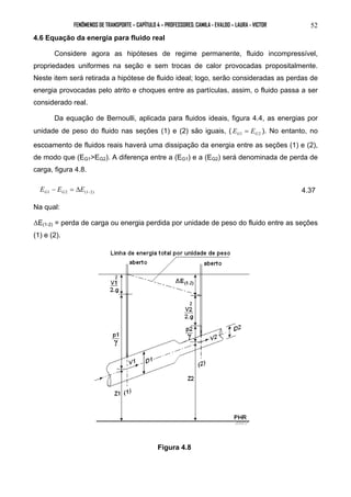 FENÔMENOS DE TRANSPORTE – CAPÍTULO 4 – PROFESSORES: CAMILA - EVALDO – LAURA - VICTOR 52 
4.6 Equação da energia para fluido real 
Considere agora as hipóteses de regime permanente, fluido incompressível, 
propriedades uniformes na seção e sem trocas de calor provocadas propositalmente. 
Neste item será retirada a hipótese de fluido ideal; logo, serão consideradas as perdas de 
energia provocadas pelo atrito e choques entre as partículas, assim, o fluido passa a ser 
considerado real. 
Da equação de Bernoulli, aplicada para fluidos ideais, figura 4.4, as energias por 
unidade de peso do fluido nas seções (1) e (2) são iguais, ( G1 G2 E = E ). No entanto, no 
escoamento de fluidos reais haverá uma dissipação da energia entre as seções (1) e (2), 
de modo que (EG1>EG2). A diferença entre a (EG1) e a (EG2) será denominada de perda de 
carga, figura 4.8. 
1 2 (1−2) E − E = ΔE G G 4.37 
Na qual: 
ΔE(1-2) = perda de carga ou energia perdida por unidade de peso do fluido entre as seções 
(1) e (2). 
Figura 4.8 
 