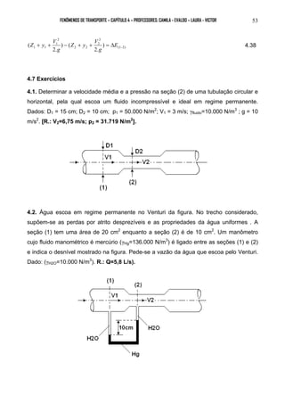 FENÔMENOS DE TRANSPORTE – CAPÍTULO 4 – PROFESSORES: CAMILA - EVALDO – LAURA - VICTOR 53 
Z y V 4.38 
( − + + − + + = ΔE 
(1 2) 
2 
2 
2 2 
2 
1 
1 1 ) 
2. 
) ( 
2. 
g 
Z y V 
g 
4.7 Exercícios 
4.1. Determinar a velocidade média e a pressão na seção (2) de uma tubulação circular e 
horizontal, pela qual escoa um fluido incompressível e ideal em regime permanente. 
Dados: D1 = 15 cm; D2 = 10 cm; p1 = 50.000 N/m2; V1 = 3 m/s; γfluido=10.000 N/m3 ; g = 10 
m/s2. [R.: V2=6,75 m/s; p2 = 31.719 N/m2]. 
4.2. Água escoa em regime permanente no Venturi da figura. No trecho considerado, 
supõem-se as perdas por atrito desprezíveis e as propriedades da água uniformes . A 
seção (1) tem uma área de 20 cm2 enquanto a seção (2) é de 10 cm2. Um manômetro 
cujo fluido manométrico é mercúrio (γHg=136.000 N/m3) é ligado entre as seções (1) e (2) 
e indica o desnível mostrado na figura. Pede-se a vazão da água que escoa pelo Venturi. 
Dado: (γH2O=10.000 N/m3). R.: Q=5,8 L/s). 
 