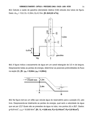 FENÔMENOS DE TRANSPORTE – CAPÍTULO 4 – PROFESSORES: CAMILA - EVALDO – LAURA - VICTOR 54 
4.3. Calcule a vazão de gasolina (densidade relativa 0,82) através dos tubos da figura. 
Dado: drHg = 13,6; D1= 0,30m; D2=0,15m. [R.:Q=0,22 m3/s]. 
4.4. A figura indica o escoamento de água em um canal retangular de 3,0 m de largura. 
Desprezando todas as perdas de energia, determinar as possíveis profundidades do fluxo 
na seção (B). [R.: yB1 = 0,64m; yB2 = 4,66m]. 
4.5. Na figura tem-se um sifão que veicula água do reservatório para a posição (C), jato 
livre. Desprezando-se totalmente as perdas de energia, qual será a velocidade da água 
que sai por (C)? Quais são as pressões da água no tubo, nos pontos (A) e (B)?. Dados: 
g=9,81m/s2; γH2O= 10.000 N/m3. [R.: Vc = 6,86 m/s; PA=-2,4 N/cm2; PB=-3,6 N/cm2]. 
 