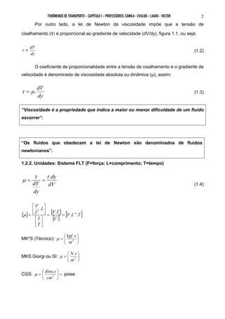 FENÔMENOS DE TRANSPORTE – CAPÍTULO 1 – PROFESSORES: CAMILA - EVALDO – LAURA - VICTOR 2 
Por outro lado, a lei de Newton da viscosidade impõe que a tensão de 
cisalhamento (τ) é proporcional ao gradiente de velocidade (dV/dy), figura 1.1, ou seja: 
τ ∝ dV (1.2) 
dy 
O coeficiente de proporcionalidade entre a tensão de cisalhamento e o gradiente de 
velocidade é denominado de viscosidade absoluta ou dinâmica (μ), assim; 
τ = μ. dV (1.3) 
dy 
“Viscosidade é a propriedade que indica a maior ou menor dificuldade de um fluido 
escorrer”. 
“Os fluidos que obedecem a lei de Newton são denominados de fluidos 
newtonianos”. 
1.2.2. Unidades: Sistema FLT (F=força; L=comprimento; T=tempo) 
dy 
τ τ . 
μ = = (1.4) 
dV 
dV 
dy 
F 
 
 
[ ] [ ] 
[ ] [F L T ] 
F T 
L 
L 
T 
L 
L 
. . . 
. 
2 
2 
2 
= = − 
 
 
 
 
 
 
μ = 
 
μ kgf s 
=  2 
MK*S (Técnico):  
 
. 
m 
 
μ N s 
=  2 
MKS Giorgi ou SI:  
 
. 
m 
μ dina s  
poise 
=  2 
CGS: =  
 
. 
cm 
 