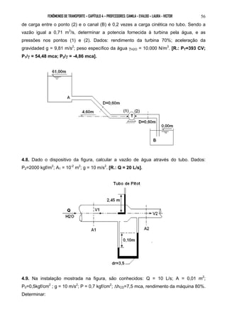 FENÔMENOS DE TRANSPORTE – CAPÍTULO 4 – PROFESSORES: CAMILA - EVALDO – LAURA - VICTOR 56 
de carga entre o ponto (2) e o canal (B) é 0,2 vezes a carga cinética no tubo. Sendo a 
vazão igual a 0,71 m3/s, determinar a potencia fornecida à turbina pela água, e as 
pressões nos pontos (1) e (2). Dados: rendimento da turbina 70%; aceleração da 
gravidaded g = 9,81 m/s2; peso específico da água γH2O = 10.000 N/m3. [R.: PT=393 CV; 
P1/γ = 54,48 mca; P2/γ = -4,86 mca]. 
4.8. Dado o dispositivo da figura, calcular a vazão de água através do tubo. Dados: 
P2=2000 kgf/m2; A1 = 10-2 m2; g = 10 m/s2. [R.: Q = 20 L/s]. 
4.9. Na instalação mostrada na figura, são conhecidos: Q = 10 L/s; A = 0,01 m2; 
P0=0,5kgf/cm2 ; g = 10 m/s2; P = 0,7 kgf/cm2; ΔhCD=7,5 mca, rendimento da máquina 80%. 
Determinar: 
 