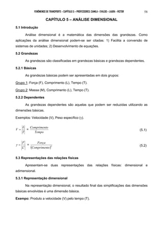 FENÔMENOS DE TRANSPORTE – CAPÍTULO 5 – PROFESSORES: CAMILA - EVALDO – LAURA - VICTOR 
58 
CAPÍTULO 5 – ANÁLISE DIMENSIONAL 
5.1 Introdução 
Análise dimensional é a matemática das dimensões das grandezas. Como 
aplicações da análise dimensional podem-se ser citadas: 1) Facilita a conversão de 
sistemas de unidades; 2) Desenvolvimento de equações. 
5.2 Grandezas 
As grandezas são classificadas em grandezas básicas e grandezas dependentes. 
5.2.1 Básicas 
As grandezas básicas podem ser apresentadas em dois grupos: 
Grupo 1: Força (F), Comprimento (L), Tempo (T). 
Grupo 2: Massa (M), Comprimento (L), Tempo (T). 
5.2.2 Dependentes 
As grandezas dependentes são aquelas que podem ser reduzidas utilizando as 
dimensões básicas. 
Exemplos: Velocidade (V), Peso específico (γ). 
L 
V = = 
T 
Comprimento (5.1) 
Tempo 
F 
γ = = ( )3 Comprimento 
L3 
Força (5.2) 
5.3 Representações das relações físicas 
Apresentam-se duas representações das relações físicas: dimensional e 
adimensional. 
5.3.1 Representação dimensional 
Na representação dimensional, o resultado final das simplificações das dimensões 
básicas envolvidas é uma dimensão básica. 
Exempo: Produto a velocidade (V) pelo tempo (T). 
 