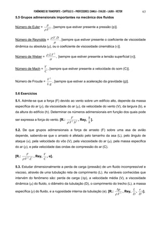 FENÔMENOS DE TRANSPORTE – CAPÍTULO 5 – PROFESSORES: CAMILA - EVALDO – LAURA - VICTOR 
63 
5.5 Grupos adimensionais importantes na mecânica dos fluídos 
p 
ρ 
Número de Euler = .V 2 
, [sempre que estiver presente a pressão (p)]. 
Número de Reynolds = 
ρ .V.D , [sempre que estiver presente o coeficiente de viscosidade 
μ 
dinâmica ou absoluta (μ), ou o coeficiente de viscosidade cinemática (ν)]. 
Número de Weber = . . , 2 
ρ LV [sempre que estiver presente a tensão superficial (σ)]. 
σ 
Número de Mach = 
V , [sempre que estiver presente a velocidade do som (C)]. 
C 
Número de Froude = 
V 
. 
2 
, [sempre que estiver a aceleração da gravidade (g)]. 
L g 
5.6 Exercícios 
5.1. Admite-se que a força (F) devido ao vento sobre um edifício alto, depende da massa 
específica do ar (ρ), da viscosidade do ar (μ), da velocidade do vento (V), da largura (b), e 
da altura do edifício (h). Determinar os números adimensionais em função dos quais pode 
ser expressa a força do vento. [R.: F 
, Rey, 
h ]. 
ρ 
.V 2 .b2 
b 
5.2. De que grupos adimensionais a força de arrasto (F) sobre uma asa de avião 
depende, sabendo-se que o arrasto é afetado pelo tamanho da asa (L), pelo ângulo de 
ataque (α), pela velocidade do vôo (V), pela viscosidade do ar (μ), pela massa especifica 
do ar (ρ), e pela velocidade das ondas de compressão do ar (C). 
F 
[R.: ρ 
.V 2 .L2 
, Rey, 
V , α]. 
C 
5.3. Estudar dimensionalmente a perda de carga (pressão) de um fluido incompressível e 
viscoso, através de uma tubulação reta de comprimento (L). As variáveis conhecidas que 
intervém do fenômeno são: perda de carga (Δp), a velocidade média (V), a viscosidade 
dinâmica (μ) do fluido, o diâmetro da tubulação (D), o comprimento do trecho (L), a massa 
Δ 
específica (ρ) do fluido, e a rugosidade interna da tubulação (e). [R.: p 
, Rey, 
L , e ) 
]. 
ρ 
.V 2 
D 
D 
 