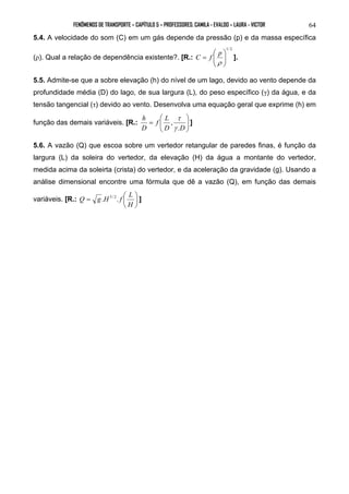 FENÔMENOS DE TRANSPORTE – CAPÍTULO 5 – PROFESSORES: CAMILA - EVALDO – LAURA - VICTOR 
64 
5.4. A velocidade do som (C) em um gás depende da pressão (p) e da massa específica 
(ρ). Qual a relação de dependência existente?. [R.: 
1/ 2 
C f p  
]. 
  
 
  
= 
ρ 
 
5.5. Admite-se  que a sobre elevação (h) do nível de um lago, devido ao vento depende da 
profundidade média (D) do lago, de sua largura (L), do peso específico (γ) da água, e da 
tensão tangencial (τ) devido ao vento. Desenvolva uma equação geral que exprime (h) em 
 
 
função das demais variáveis. [R.: f L 
  
= 
τ 
, 
γ 
D D 
h 
D 
. 
] 
 
5.6. A vazão (Q) que escoa sobre um vertedor retangular de paredes finas, é função da 
largura (L) da soleira do vertedor, da elevação (H) da água a montante do vertedor, 
medida acima da soleirta (crista) do vertedor, e da aceleração da gravidade (g). Usando a 
análise dimensional encontre uma fórmula que dê a vazão (Q), em função das demais 
variáveis. [R.: Q = g.H5/ 2 . f  
L  
] 
 
H 
 