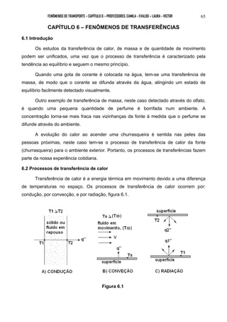FENÔMENOS DE TRANSPORTE – CAPÍTULO 6 – PROFESSORES: CAMILA - EVALDO – LAURA - VICTOR 
65 
CAPÍTULO 6 – FENÔMENOS DE TRANSFERÊNCIAS 
6.1 Introdução 
Os estudos da transferência de calor, de massa e de quantidade de movimento 
podem ser unificados, uma vez que o processo de transferência é caracterizado pela 
tendência ao equilíbrio e seguem o mesmo princípio. 
Quando uma gota de corante é colocada na água, tem-se uma transferência de 
massa, de modo que o corante se difunda através da água, atingindo um estado de 
equilíbrio facilmente detectado visualmente. 
Outro exemplo de transferência de massa, neste caso detectado através do olfato, 
é quando uma pequena quantidade de perfume é borrifada num ambiente. A 
concentração torna-se mais fraca nas vizinhanças da fonte à medida que o perfume se 
difunde através do ambiente. 
A evolução do calor ao acender uma churrasqueira é sentida nas peles das 
pessoas próximas, neste caso tem-se o processo de transferência de calor da fonte 
(churrasqueira) para o ambiente exterior. Portanto, os processos de transferências fazem 
parte da nossa experiência cotidiana. 
6.2 Processos de transferência de calor 
Transferência de calor é a energia térmica em movimento devido a uma diferença 
de temperaturas no espaço. Os processos de transferência de calor ocorrem por: 
condução, por convecção, e por radiação, figura 6.1. 
Figura 6.1 
 