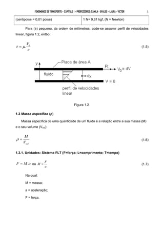 FENÔMENOS DE TRANSPORTE – CAPÍTULO 1 – PROFESSORES: CAMILA - EVALDO – LAURA - VICTOR 3 
(centipoise = 0,01 poise) 1 N= 9,81 kgf, (N = Newton) 
Para (e) pequeno, da ordem de milímetros, pode-se assumir perfil de velocidades 
linear, figura 1.2, então: 
τ = μ.V0 (1.5) 
e 
Figura 1.2 
1.3 Massa específica (ρ) 
Massa específica de uma quantidade de um fluido é a relação entre a sua massa (M) 
e o seu volume (Vvol): 
ρ = M (1.6) 
vol V 
1.3.1. Unidades: Sistema FLT (F=força; L=comprimento; T=tempo) 
F = M.a ou 
M = F (1.7) 
a 
Na qual: 
M = massa; 
a = aceleração; 
F = força. 
 