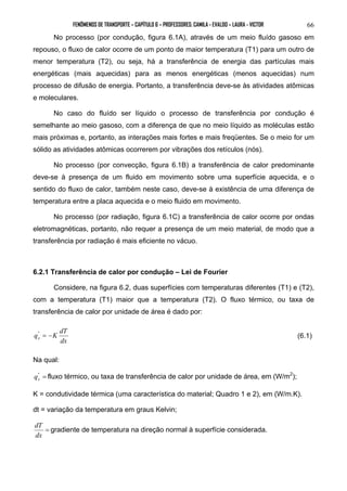 FENÔMENOS DE TRANSPORTE – CAPÍTULO 6 – PROFESSORES: CAMILA - EVALDO – LAURA - VICTOR 
66 
No processo (por condução, figura 6.1A), através de um meio fluído gasoso em 
repouso, o fluxo de calor ocorre de um ponto de maior temperatura (T1) para um outro de 
menor temperatura (T2), ou seja, há a transferência de energia das partículas mais 
energéticas (mais aquecidas) para as menos energéticas (menos aquecidas) num 
processo de difusão de energia. Portanto, a transferência deve-se às atividades atômicas 
e moleculares. 
No caso do fluído ser líquido o processo de transferência por condução é 
semelhante ao meio gasoso, com a diferença de que no meio líquido as moléculas estão 
mais próximas e, portanto, as interações mais fortes e mais freqüentes. Se o meio for um 
sólido as atividades atômicas ocorrerem por vibrações dos retículos (nós). 
No processo (por convecção, figura 6.1B) a transferência de calor predominante 
deve-se à presença de um fluido em movimento sobre uma superfície aquecida, e o 
sentido do fluxo de calor, também neste caso, deve-se à existência de uma diferença de 
temperatura entre a placa aquecida e o meio fluido em movimento. 
No processo (por radiação, figura 6.1C) a transferência de calor ocorre por ondas 
eletromagnéticas, portanto, não requer a presença de um meio material, de modo que a 
transferência por radiação é mais eficiente no vácuo. 
6.2.1 Transferência de calor por condução – Lei de Fourier 
Considere, na figura 6.2, duas superfícies com temperaturas diferentes (T1) e (T2), 
com a temperatura (T1) maior que a temperatura (T2). O fluxo térmico, ou taxa de 
transferência de calor por unidade de área é dado por: 
q K dT x " = − (6.1) 
dx 
Na qual: 
" = 
x q fluxo térmico, ou taxa de transferência de calor por unidade de área, em (W/m2); 
K = condutividade térmica (uma característica do material; Quadro 1 e 2), em (W/m.K). 
dt = variação da temperatura em graus Kelvin; 
dT = 
gradiente de temperatura na direção normal à superfície considerada. 
dx 
 
