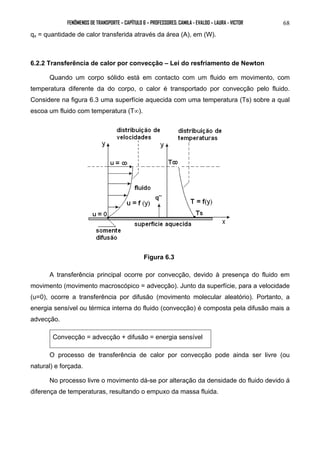 FENÔMENOS DE TRANSPORTE – CAPÍTULO 6 – PROFESSORES: CAMILA - EVALDO – LAURA - VICTOR 
68 
qx = quantidade de calor transferida através da área (A), em (W). 
6.2.2 Transferência de calor por convecção – Lei do resfriamento de Newton 
Quando um corpo sólido está em contacto com um fluido em movimento, com 
temperatura diferente da do corpo, o calor é transportado por convecção pelo fluido. 
Considere na figura 6.3 uma superfície aquecida com uma temperatura (Ts) sobre a qual 
escoa um fluido com temperatura (T∞). 
Figura 6.3 
A transferência principal ocorre por convecção, devido à presença do fluido em 
movimento (movimento macroscópico = advecção). Junto da superfície, para a velocidade 
(u=0), ocorre a transferência por difusão (movimento molecular aleatório). Portanto, a 
energia sensível ou térmica interna do fluido (convecção) é composta pela difusão mais a 
advecção. 
Convecção = advecção + difusão = energia sensível 
O processo de transferência de calor por convecção pode ainda ser livre (ou 
natural) e forçada. 
No processo livre o movimento dá-se por alteração da densidade do fluido devido á 
diferença de temperaturas, resultando o empuxo da massa fluida. 
 