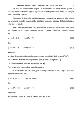 FENÔMENOS DE TRANSPORTE – CAPÍTULO 6 – PROFESSORES: CAMILA - EVALDO – LAURA - VICTOR 
69 
No caso da transferência forçada a transferência de calor ocorre quando o 
escoamento do fluido sobre a placa aquecida é causada por meio externos, por exemplo: 
vento, ventilador, bombas. 
A mudança de fase entre estados líquidos e vapor provoca a troca de calor latente, 
por exemplos: ebulição, condensação, resultando também o processo de transferência de 
calor por convecção. 
A taxa de transferência de calor, por unidade de área, da placa para o fluido ou do 
fluido para a placa, pode ser calculada utilizando a lei de resfriamento de Newton dada 
por: 
q" = h.(Ts − T∞) para (Ts > T∞) (6.6) 
Ou: 
q" = h.(T∞ − Ts) para (Ts < T∞) (6.7) 
Nas quais: 
q” = taxa de transferência de calor por convecção por unidade de área, em (W/m2); 
h = coeficiente de transferência por convecção, quadro 3, em [W/(m2.K)]; 
T∞ = temperatura do fluido em movimento, em (K); 
Ts = temperatura da superfície aquecida, em (K). 
A transferência de calor total, por convecção através da área (A) da superfície 
aquecida é calculada por: 
q = h.A.(Ts − T∞) para (Ts > T∞) (6.8) 
Ou: 
q = h.A.(T∞ − Ts) para (Ts < T∞) (6.9) 
Nas quais: 
q = transferência de calor total através da área (A), em (W). 
 