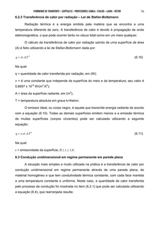 FENÔMENOS DE TRANSPORTE – CAPÍTULO 6 – PROFESSORES: CAMILA - EVALDO – LAURA - VICTOR 
70 
6.2.3 Transferência de calor por radiação – Lei de Stefan-Boltzmann 
Radiação térmica é a energia emitida pela matéria que se encontra a uma 
temperatura diferente de zero. A transferência de calor é devido à propagação de onda 
eletromagnética, o que pode ocorrer tanto no vácuo total como em um meio qualquer. 
O cálculo da transferência de calor por radiação saindo de uma superfície de área 
(A) é feito utilizando a lei de Stefan-Boltzmann dada por: 
q =σ .A.T 4 (6.10) 
Na qual: 
q = quantidade de calor transferida por radiação, em (W); 
σ = é uma constante que independe da superfície do meio e da temperatura; seu valor é 
5,6697 x 10-8 W/(m2.K4); 
A = área da superfície radiante, em (m2); 
T = temperatura absoluta em graus k=Kelvin. 
O emissor ideal, ou corpo negro, é aquele que transmite energia radiante de acordo 
com a equação (6.10). Todas as demais superfícies emitem menos e a emissão térmica 
de muitas superfícies (corpos cinzentos) pode ser calculada utilizando a seguinte 
equação: 
q =ε .σ .A.T 4 (6.11) 
Na qual: 
ε = emissividade da superfície, 0 ≤ ε ≤ 1,0. 
6.3 Condução unidimensional em regime permanente em parede plana 
A situação mais simples e muito utilizada na prática é a transferência de calor por 
condução unidimensional em regime permanente através de uma parede plana, de 
material homogêneo e que tem condutividade térmica constante, com cada face mantida 
a uma temperatura constante e uniforme. Neste caso, a quantidade de calor transferida 
pelo processo de condução foi mostrada no item (6.2.1) que pode ser calculada utilizando 
a equação (6.4), que rearranjada resulta: 
 