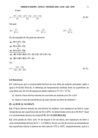 FENÔMENOS DE TRANSPORTE – CAPÍTULO 6 – PROFESSORES: CAMILA - EVALDO – LAURA - VICTOR 
72 
Então: 
( ) 
T T 
( 3 4) 
3 
T T 
( 2 3) 
2 
q T T x 
1 2 
1 
R 
R 
R 
− 
= 
− 
= 
− 
= (6.16) 
Na qual: 
R L 
1 = 1 
K 1. 
A 
R L 
2 = 2 
K 2. 
A 
R L 
3 = 3 
K 3. 
A 
Ou da equação (6.16) pode-se escrever: 
Ou: 
qx T T 
( 1 − 
4) 
R R R 
= (6.17) 
( 1 + 2 + 
3) 
6.4 Exercícios 
6.1. Informa-se que a condutividade térmica de uma folha de isolante extrudado rígido é 
igual a K=0,029 W/(m.K). A diferença de temperaturas medidas entre as superfícies de 
uma folha com 20 mm de espessura deste material é (T1-T2 = 10 0C). 
a) Qual é o fluxo térmico através de uma folha do isolante com 2m x 2m?. 
b) Qual é a taxa de transferência de calor através da folha de isolante?.~ 
[R.: a) 58 W; b) 14,5 W/m2]. 
6.2. O fluxo térmico através de uma lâmina de madeira, com espessura de 50mm, cujas 
temperaturas das superfícies são de 40 e 200C, foi determinado como de a 49 W/m2. Qual 
é a condutividade térmica da madeira?.R.: K = 0,1225 W/(m.K)]. 
6.3. Uma janela de vidro, com 1m de largura e 2m de altura, tem espessura de 5mm e 
uma condutividade térmica de KV = 1,4 W(M.k). Se em um dia de inverno as temperaturas 
das superfícies interna e externa do vidro são de 150C e -200C, respectivamente, qual é a 
 