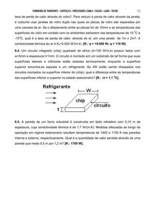 FENÔMENOS DE TRANSPORTE – CAPÍTULO 6 – PROFESSORES: CAMILA - EVALDO – LAURA - VICTOR 
73 
taxa de perda de calor através do vidro?. Para reduzir a perda de calor através da janela, 
é costume usar janelas de vidro duplo nas quais as placas de vidro são separadas por 
uma camada de ar. Se o afastamento entre as placas for de 10mm e as temperaturas das 
superfícies do vidro em contato com os ambientes estiverem nas temperaturas de 10 0C e 
-150C, qual é a taxa de perda de calor, através do ar, em uma janela de 1m x 2m?. A 
condutividade térmica do ar é Ka=0,024 W/(m.k). [R.: q = 19.600 W; q = 118 W]. 
6.4. Um circuito integrado (chip) quadrado de silício (k=150 W/m.k) possuir lados com 
w=5mm e espessura t=1mm. O circuito é montado em um substrato de tal forma que suas 
superfícies laterais e inferiores estão isoladas termicamente, enquanto a superfície 
superior encontra-se exposta a um refrigerante. Se 4W estão sendo dissipados nos 
circuitos montados na superfície inferior do (chip), qual a diferença entre as temperaturas 
das superfícies inferior e superior no estado estacionário? [R.: Δt = 1,1 0C]. 
6.5. A parede de um forno industrial é construída em tijolo refratário com 0,15 m de 
espessura, cuja condutividade térmica é de 1,7 W/(m.K). Medidas efetuadas ao longo da 
operação em regime estacionário resultam temperaturas de 1400 e 1150 K nas paredes 
interna e externa, respectivamente. Qual é a quantidade de calor perdida através de uma 
parede que mede 0,5 m por 1,2 m? [R.: 1700 W]. 
 