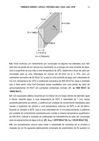 FENÔMENOS DE TRANSPORTE – CAPÍTULO 6 – PROFESSORES: CAMILA - EVALDO – LAURA - VICTOR 
74 
6.6. Você vivenciou um resfriamento por convecção se alguma vez estendeu sua mão 
para fora da janela de um veículo em movimento ou a imergiu em uma corrente de água. 
Com a superfície de sua mão a uma temperatura de 300C, determine o fluxo de calor por 
convecção para a) uma velocidade do veículo de 35 km/h no ar a -50C, com um 
coeficiente convectiro de 40 W/(m2.k), e para b) uma corrente de água com velocidade de 
0,2 m/s, temperatura de 100C e coeficiente convectivo de 900 W/(m2/k). Qual a condição 
que o faria sentir mais frio?.Compare esses resultados com uma perda de calor de 
aproximadamente 30 W/m2 em condições ambientais normais. [R.: a) 1400 W/m2; b) 
18000 W/m2]. 
6.7. Um aquecedor elétrico encontra-se no interior de um longo cilindro de diâmetro igual 
a 30mm. Quando água, a uma temperatura de 250C e velocidade de 1 m/s, escoa 
perpendicularmente ao cilindro, a potência por unidade de comprimento necessária para 
manter a superfície do cilindro a uma temperatura uniforme de 900C é de 28 kW/m. 
Quando ar, também a 250C, mas a uma velocidade de 10 m/s está escoando, a potência 
por unidade de comprimento necessária para manter a mesma temperatura superficial é 
de 400 W/m. Calcule e compare os coeficientes de transferência de calor por convecção 
para os escoamentos da água e do ar. [R.: hH20 = 4570 W/(m2.K); har = 65,29 W/(m2.K)] 
6.8. Um procedimento comum para medir a velocidade de correntes de ar envolve a 
inserção de um fio aquecido eletricamente (chamado de anemômetro de fio quente) no 
 