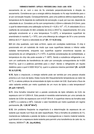 FENÔMENOS DE TRANSPORTE – CAPÍTULO 6 – PROFESSORES: CAMILA - EVALDO – LAURA - VICTOR 
75 
escoamento do ar, com o eixo do fio orientado perpendicularmente à direção do 
escoamento. Considera-se que a energia elétrica dissipada no fio seja transferida para o 
ar por convecção forçada. Consequentemente, para uma potência elétrica especificada, a 
temperatura do fio depende do coeficiente de convecção, o qual, por sua vez, depende da 
velocidade do ar. Considere um fio com comprimento L=20mm e diâmetro D=0,5mm, para 
o qual foi determinada uma calibração na forma (V = 6,25 x 10-5 . h2). A velocidade (V) e o 
coefiente de convecção (h) têm unidades de (m/s) e (W/m2.k), respectivamente. Em uma 
aplicação envolvendo ar a uma temperatura T∞=250C, a temperatura superficial do 
anemômetro é mantida Ts = 750C, com uma diferença de voltagem de 5V e uma corrente 
elétrica de 0,1ª. Qual é a velocidade do ar? [R.: V = 6,33 m/s]. 
6.9 Um chip quadrado, com lado w=5mm, opera em condições isotérmicas. O chip é 
posicionado em um substrato de modo que suas superfícies laterais e inferior estão 
isoladas termicamente, enquanto sua superfície superior encontra-se exposta ao 
escoamento de um refrigerante a T∞=150C. A partirde considerações de confiabilidade, a 
temperatura do chip não pode exceder a T =850C. Sendo a substância refrigerante o ar, 
com um coeficiente de transferência de calor por convecção correspondente de h=200 
W/(m2.k), qual é a potência permitida para o chip?. Sendo o refrigerante um líquido 
dielétrico para o qual h=3000 W/(m2.k), qual é a potencia máxima permitida? [R.: a) 0,35 
W; b) 5,25 W]. 
6.10. Após o crepúsculo, a energia radiante pode ser sentida por uma pessoa situada 
próxima a um muro de tijolos. Estes muros têm frequentemente temperaturas ao redor de 
43 0C, e valores práticos de emissividade do tijolo na ordem de 0,92. Qual seria o fluxo de 
calor radiante emitido por metro quadrado de um muro de tijolos a esta temperatura? 
[R:.q/A = 521/m2]. 
6.11. Uma fornalha industrial tem a parede construída de tijolo refratário de 0,2m de 
espessura com k=1,0W/m.K. Esta parede é revestida externamente por uma camada de 
isolante de 0,03m de espessura com k=0,07 W/m.K. A superfície interna da fornalha está 
a 9800C e a externa a 380C. Calcular o calor transferido por metro quadrado em regime 
permanente. [R.: 1,50.103 W/m2]. 
6.12. Um problema freqüente na engenharia é a determinação da espessura de um 
isolante que resulte num fluxo de calor especificado. Para a fornalha do problema (6.11), 
mantendo-se inalterada a parede de tijolos e empregando-se o mesmo material isolante, 
qual deverá ser a espessura deste isolante para permitir uma transferência de calor de, no 
máximo, 900W/m2?. [R.: Δxb≈0,06m]. 
 