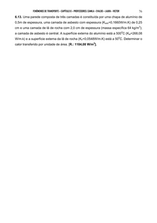 FENÔMENOS DE TRANSPORTE – CAPÍTULO 6 – PROFESSORES: CAMILA - EVALDO – LAURA - VICTOR 
76 
6.13. Uma parede composta de três camadas é constituída por uma chapa de alumínio de 
0,5m de espessura, uma camada de asbesto com espessura (Kasb=0,1660W/m.K) de 0,25 
cm e uma camada de lã de rocha com 2,0 cm de espessura (massa específica 64 kg/m3); 
a camada de asbesto é central. A superfície externa do alumínio está a 5000C (Kal=268,08 
W/m.k) e a superfície externa da lã de rocha (Klr=0,0548W/m.K) está a 500C. Determinar o 
calor transferido por unidade de área. [R.: 1184,08 W/m2]. 
 