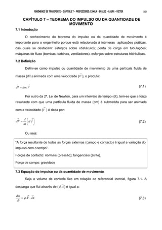 FENÔMENOS DE TRANSPORTE – CAPÍTULO 7 – PROFESSORES: CAMILA - EVALDO – LAURA - VICTOR 80 
CAPÍTULO 7 – TEOREMA DO IMPULSO OU DA QUANTIDADE DE 
MOVIMENTO 
7.1 Introdução 
O conhecimento do teorema do impulso ou da quantidade de movimento é 
importante para o engenheiro porque está relacionado à inúmeras aplicações práticas, 
das quais se destacam: esforços sobre obstáculos; perda de carga em tubulações; 
máquinas de fluxo (bombas, turbinas, ventiladores), esforços sobre estruturas hidráulicas. 
7.2 Definição 
Defini-se como impulso ou quantidade de movimento de uma partícula fluida de 
massa (dm) animada com uma velocidade ( 
→ 
V ), o produto: 
→ → 
dI = dm.V (7.1) 
Por outro da 2ª. Lei de Newton, para um intervalo de tempo (dt), tem-se que a força 
resultante com que uma partícula fluida de massa (dm) é submetida para ser animada 
com a velocidade ( 
→ 
V ) é dada por: 
dF d  
(7.2) 
 
=  
→ → 
 
d I 
dt 
Ou seja: 
“A força resultante de todas as forças externas (campo e contacto) é igual a variação do 
impulso com o tempo”. 
Forças de contacto: normais (pressão); tangenciais (atrito). 
Força de campo: gravidade 
7.3 Equação do impulso ou da quantidade de movimento 
Seja o volume de controle fixo em relação ao referencial inercial, figura 7.1. A 
descarga que flui através de ( 
→ 
d A) é igual a: 
dm → → 
= ρ . V . dA 
(7.3) 
dt 
 