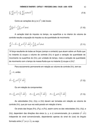 FENÔMENOS DE TRANSPORTE – CAPÍTULO 7 – PROFESSORES: CAMILA - EVALDO – LAURA - VICTOR 82 
 
 
d I d 
=   
d 
 → → ∫ ∫ dvol V 
 
 
 
dt 
dt 
Vc Vc 
ρ . . (7.9) 
Como as variações de (ρ) e ( 
→ 
V ) são locais: 
∂ 
= ρ .V.dvol. 
(7.10) 
t 
d I 
d 
dt 
Vc Vc ∫ ∫ → → 
∂ 
A variação total do impulso no tempo, na superfície e no interior do volume de 
controle resulta a equação do impulso ou da quantidade de movimento: 
∂ 
+  
= = ρ  ρ (7.11) 
Ac Vc ∫ ∫ → → → → → → 
. . . .V.dvol. 
t 
d 
I Fr V V dA 
dt 
∂ 
 
 
“A força resultante de todas as forças (campo e contacto) que atuam sobre um fluido que 
no instante (t) ocupa o volume de controle (Vc) é igual a variação da quantidade de 
movimento na superfície do (Vc), por unidade de tempo, mais a variação da quantidade 
de movimento com o tempo da massa fluida que no instante (t) ocupa o (Vc)”. 
Para escoamento permanente em relação ao volume de controle (Vc), tem-se: 
∂ 
t 
= 0 
∂ 
, então: 
 
=  
→ → → → 
∫  
Fr ρ .V. V .dA (7.12) 
 
Ac 
Ou em relação às componentes: 
 
=  
=  
Fx  
 
∫ ρ . Vx . V . dA ; ∫  
→ → 
Ac 
 
=  
dA V Vy Fy . . . ρ ; ∫  
 
→ → 
Ac 
 
Fz ρ .Vz. V .dA (7.13) 
 
→ → 
Ac 
As velocidades (Vx), (Vy), e (Vz) devem ser tomadas em relação ao volume de 
controle (Vc), que por sua vez está parado em relação à terra. 
Os sinais das forças (Fx), (Fy), e (Fz), assim como os das velocidades (Vx), (Vy), e 
(Vz), dependem das direções dos eixos (x, y, e z) convencionado, já o produto ( 
→ → 
V .dA) 
independe do sinal convencionado, dependendo apenas do sinal do (cos) do ângulo 
formado entre ( 
→ 
V ) e ( 
→ 
d A), ou seja: 
 