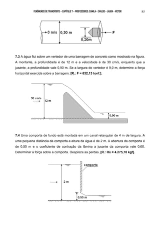 FENÔMENOS DE TRANSPORTE – CAPÍTULO 7 – PROFESSORES: CAMILA - EVALDO – LAURA - VICTOR 85 
7.3 A água flui sobre um vertedor de uma barragem de concreto como mostrado na figura. 
A montante, a profundidade é de 12 m e a velocidade é de 30 cm/s, enquanto que a 
jusante, a profundidade vale 0,90 m. Se a largura do vertedor é 9,0 m, determine a força 
horizontal exercida sobre a barragem. [R.: F = 632,13 tonf.]. 
7.4 Uma comporta de fundo está montada em um canal retangular de 4 m de largura. A 
uma pequena distância da comporta a altura da água é de 2 m. A abertura da comporta é 
de 0,50 m e o coeficiente de contração da lâmina a jusante da comporta vale 0,60. 
Determinar a força sobre a comporta. Despreze as perdas. [R.: Rx = 4.275,70 kgf]. 
 