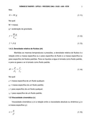 FENÔMENOS DE TRANSPORTE – CAPÍTULO 1 – PROFESSORES: CAMILA - EVALDO – LAURA - VICTOR 5 
Mas 
G = M.g (1.11) 
Na qual: 
M = massa; 
g = aceleração da gravidade. 
γ = M.g (1.12) 
vol V 
γ = ρ .g (1.13) 
1.4.3. Densidade relativa de fluidos (dr) 
Mantidas as mesmas temperaturas e pressões, a densidade relativa de fluidos é a 
relação entre a massa específica ou o peso específico do fluido e a massa específica ou 
peso específico de fluidos padrões. Para os líquidos a água é tomada como fluido padrão, 
e para os gases o ar é tomado como fluido padrão. 
ρ 
γ 
= = (1.14) 
p p 
dr 
γ 
ρ 
Na qual: 
ρ = massa específica de um fluido qualquer; 
ρp = massa específica de um fluido padrão; 
γ = peso específico de um fluido qualquer; 
γp = peso específico de um fluido padrão. 
1.5 Viscosidade cinemática (υ) 
Viscosidade cinemática (υ) é a relação entre a viscosidade absoluta ou dinâmica (μ) e 
a massa especifica (ρ): 
μ 
υ = (1.15) 
ρ 
 