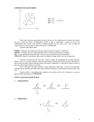 4
CONDIÇÕES DE EQUILIBRIO :
∑Fx = 0
∑Fy = 0 ⇒ ∑F = 0
∑M = 0
Todos estes conceitos apresentados acima, já devem ser do conhecimento da maioria dos alunos
que já os viram em Física ou Matemática, porém os que se apresentam a seguir, já são de um
conhecimento mais restrito à área técnica e portanto devemos nos ater mais a eles, pois se tratam de
conceitos novos e com os quais os alunos devem já ir se habituando.
Vejamos então alguns deles:
BARRA : Elemento da estrutura que transmite apenas esforços de tração e compressão.
CHAPA : Elemento que serve para transmitir todos os esforços existentes nas estruturas.
NÓ : É uma articulação através da qual , unem-se duas ou mais barras pela extremidade.
VÍNCULO : Apoios e articulações pelos quais são unidas as chapas entre si ou com a chapa terra
Veremos no transcorrer do curso que barras e chapas são desenhadas de maneiras distintas.
Porém os nós e os vínculos recebem a mesma representação, devendo ficar bem claro que a diferença é o
fato de uma une peças sujeitas somente esforços de tração e compressão e a outra peças sujeitas a todos os
tipos de esforços que ocorram na estrutura.
Com a utilização das peças descritas acima, poderemos representar através de um desenho,
qualquer tipo de estrutura, devendo porém tomar cuidado de utilizar as representação específica para cada
caso.
Vejamos então a representação das ligações das estruturas com o solo (chapa terra ), que por
ligarem chapas denominam-se VINCULOS .
VINCULAÇÃO DAS ESTRUTURAS:
1. APOIO MÓVEL
2. APOIO FIXO.
0 X
Y
F2
3F
F4
1F
R
OU OU
R
R
OU
 