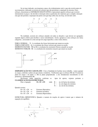 6
Se no traço indicado, seccionarmos a peça, ela evidentemente cairá, o que não ocorria antes do
seccionamento, indicando ocorrerem ali esforços que não permitiam a separação da mesmas. Estes
esforços, denominam-se ESFORÇOS SOLICITANTES e representam aqueles esforços que ocorrem
internamente às peças e são devidos à interação entre as partículas dos materiais que a compõe; interação
esta que não permite a separação das partes sem que haja sobre elas um força de elevado valor.
Na realidade, ocorrem ali, esforços atuando em todas as direções e que devem ser agrupados
segundo algum critério para facilitar o nosso entendimento. Assim, agrupou-se estes esforços em várias
categorias , associando-se a elas um tipo de carga específico, como vemos abaixo.
FORÇA NORMAL : N é a resultante das forças horizontais que atuam na secção.
FORÇA CORTANTE : Q é a resultante das forças verticais que atuam na secção.
MOMENTO FLETOR : Mf ou M é a resultante dos momentos fletores atuando na secção
MOMENTO TORÇOR: Mt é a resultante dos momentos torçores que atuam na secção.
SIMPLIFICAÇÃO NO CASO PLANO: Com a finalidade de facilitar nosso trabalho, vamos agrupar
as cargas, conforme o plano em que atuam e estudá-las . Verificamos que os esforços Mf, Q e N atuam no
plano de cargas ( do papel ) e Mt no plano perpendicular a ele. Estudaremos inicialmente os três
primeiros e oportunamente Mt.
Deveremos ainda separá-las conforme os tipos de apoios, vejamos portanto a
CLASSIFICAÇÃO DAS ESTRUTURAS:
Para a equação B = 3C + 2N onde B - no. de barras da estrutura
C - no. de chapas da estrutura
N - no. de nós da estrutura.
Quando ocorrer:
B < 3C + 2N ⇒ Estrutura Hipostática
B = 3C + 2N ⇒ Estrutura Isostática
B > 3C + 2N ⇒ Estrutura Hiperestática
ESTRUTURA HIPOSTÁTICA: Quando o numero de reações de apoio é menor que o número de
equações de equilíbrio
R3
1R
P1 4PP2P 3
2R
Pn
N
Q
Mt
Mt
F
1 2
F
R1
R1
 