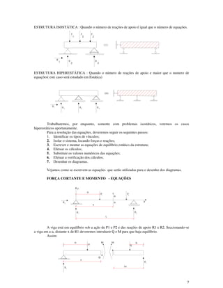 7
ESTRUTURA ISOSTÁTICA : Quando o número de reações de apoio é igual que o número de equações.
ESTRUTURA HIPERESTÁTICA : Quando o número de reações de apoio e maior que o numero de
equações( este caso será estudado em Estática)
Trabalharemos, por enquanto, somente com problemas isostáticos, veremos os casos
hiperestáticos oportunamente.
Para a resolução das equações, deveremos seguir os seguintes passos:
1. Identificar os tipos de vínculos;
2. Isolar o sistema, locando forças e reações;
3. Escrever e montar as equações de equilíbrio estático da estrutura;
4. Efetuar os cálculos;
5. Substituir os valores numéricos das equações;
6. Efetuar a verificação dos cálculos;
7. Desenhar os diagramas.
Vejamos como se escrevem as equações que serão utilizadas para o desenho dos diagramas.
FORÇA CORTANTE E MOMENTO - EQUAÇÕES
A viga está em equilíbrio sob a ação de P1 e P2 e das reações de apoio R1 e R2. Seccionando-se
a viga em a-a, distante x de R1 deveremos introduzir Q e M para que haja equilíbrio.
Assim:
1R
4R2R R 3
a
P1
x
R1
Q
MM
1R
L-x
P2
b
1
R R
2
2
F
1
F
2
F
3
R
R21R
X
P2
P1
Y
a
a
a
c
x
L
3R
 