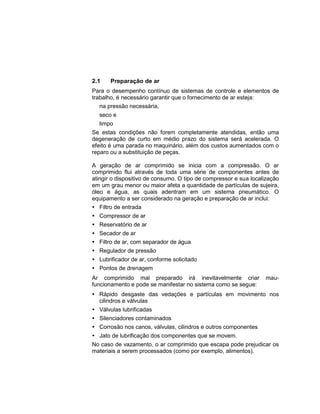 2.1 Preparação de ar
Para o desempenho contínuo de sistemas de controle e elementos de
trabalho, é necessário garantir que o fornecimento de ar esteja:
 na pressão necessária,
 seco e
 limpo
Se estas condições não forem completamente atendidas, então uma
degeneração de curto em médio prazo do sistema será acelerada. O
efeito é uma parada no maquinário, além dos custos aumentados com o
reparo ou a substituição de peças.
A geração de ar comprimido se inicia com a compressão. O ar
comprimido flui através de toda uma série de componentes antes de
atingir o dispositivo de consumo. O tipo de compressor e sua localização
em um grau menor ou maior afeta a quantidade de partículas de sujeira,
óleo e água, as quais adentram em um sistema pneumático. O
equipamento a ser considerado na geração e preparação de ar inclui:
 Filtro de entrada
 Compressor de ar
 Reservatório de ar
 Secador de ar
 Filtro de ar, com separador de água
 Regulador de pressão
 Lubrificador de ar, conforme solicitado
 Pontos de drenagem
Ar comprimido mal preparado irá inevitavelmente criar mau-
funcionamento e pode se manifestar no sistema como se segue:
 Rápido desgaste das vedações e partículas em movimento nos
cilindros e válvulas
 Válvulas lubrificadas
 Silenciadores contaminados
 Corrosão nos canos, válvulas, cilindros e outros componentes
 Jato de lubrificação dos componentes que se movem.
No caso de vazamento, o ar comprimido que escapa pode prejudicar os
materiais a serem processados (como por exemplo, alimentos).
 