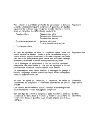 Para adaptar a quantidade produzida do compressor à demanda
oscilante, é necessário regular o compressor. A quantidade produzida é
regulada entre os limites ajustáveis para a pressão máxima ou mínima.
Existe um número de tipos diferentes de regulamento:
 Regulagem livre Regulagem de alívio
Regulagem de desligamento
Regulagem de grampo
 Controle de carga parcial Ajuste de velocidade
Controle de potência de sucção
 Controle intermitente
Regulagem
No caso da regulagem de alívio, o compressor opera contra uma
válvula de alívio de pressão. Quando o ajuste de pressão é atingido, a
válvula de alívio de pressão se abre e o ar é exaurido para a atmosfera.
Uma válvula de retenção evita que o tanque seja esvaziado. Esse tipo
de regulador somente é usado em instalações muito pequenas.
Com a regulagem de desligamento o lado da sucção é desligado. O
compressor não pode admitir ar. Este tipo de regulagem é utilizado
principalmente no caso de compressores de pistão rotativo.
Em compressores com pistões maiores, a regulagem de grampo é
utilizada. Um grampo mantém a válvula de sucção aberta; o compressor
então não pode comprimir o ar.
Regulagem livre
No caso do ajuste de velocidade, a velocidade do motor de
acionamento do compressor é controlada dependendo da pressão
atingida.
Com controle de velocidade de sucção, o controle é realizado por meio
de um limitador na conexão de sucção do compressor.
Controle de
carga parcial
Com este tipo de controle, o compressor pode trabalhar na condição
operacional de “carga total” e “normal”. O motor de acionamento do
compressor é desligado quando a pmax é atingida, e ligado quando a pmin
é atingida.
Controle
intermitente
 