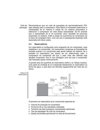 Ciclo de
operação
Recomenda-se que um ciclo de operações de aproximadamente 75%
seja utilizado para o compressor. Para fazê-lo é necessário determinar a
necessidade de ar máxima e média de um sistema pneumático e
selecionar o compressor em vista dessa necessidade. Se for previsto
que a necessidade de ar irá aumentar como resultado de possíveis
expansões no sistema, então a seção do suprimento do compressor de
ar deve ser projetada maior, uma vez que a subseqüente expansão está
associada com altos custos.
2.3 Reservatórios
Um reservatório é configurado como acessório de um compressor, para
estabilizar o ar comprimido. Um reservatório compensa as flutuações de
pressão quando o ar comprimido está sendo retirado do sistema. Se a
pressão no reservatório cair abaixo de um determinado valor, o
compressor irá compensar até que o valor mais alto definido seja
atingido novamente. Isso é uma vantagem uma vez que o compressor
não necessita operar continuamente.
A grande área de superfície do reservatório resfria o ar. Dessa maneira,
uma parte da umidade do ar é separada diretamente no reservatório na
forma de água, a qual deve ser drenada regularmente por meio de um
dreno.
Figura 2.2
Reservatório
O tamanho do reservatório de ar comprimido depende de:
 Volume de produção do compressor
 Consumo de ar nas operações realizadas
 Tamanho da rede (quaisquer necessidades adicionais)
 Tipo de regulagem de ciclo do compressor
 Queda de pressão permissível na rede de fornecimento
 