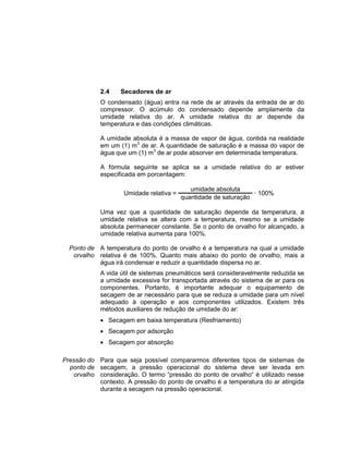 2.4 Secadores de ar
O condensado (água) entra na rede de ar através da entrada de ar do
compressor. O acúmulo do condensado depende amplamente da
umidade relativa do ar. A umidade relativa do ar depende da
temperatura e das condições climáticas.
A umidade absoluta é a massa de vapor de água, contida na realidade
em um (1) m3
de ar. A quantidade de saturação é a massa do vapor de
água que um (1) m3
de ar pode absorver em determinada temperatura.
A fórmula seguinte se aplica se a umidade relativa do ar estiver
especificada em porcentagem:
Umidade relativa =
umidade absoluta
 100%
quantidade de saturação
Uma vez que a quantidade de saturação depende da temperatura, a
umidade relativa se altera com a temperatura, mesmo se a umidade
absoluta permanecer constante. Se o ponto de orvalho for alcançado, a
umidade relativa aumenta para 100%.
Ponto de
orvalho
A temperatura do ponto de orvalho é a temperatura na qual a umidade
relativa é de 100%. Quanto mais abaixo do ponto de orvalho, mais a
água irá condensar e reduzir a quantidade dispersa no ar.
A vida útil de sistemas pneumáticos será consideravelmente reduzida se
a umidade excessiva for transportada através do sistema de ar para os
componentes. Portanto, é importante adequar o equipamento de
secagem de ar necessário para que se reduza a umidade para um nível
adequado à operação e aos componentes utilizados. Existem três
métodos auxiliares de redução de umidade do ar:
 Secagem em baixa temperatura (Resfriamento)
 Secagem por adsorção
 Secagem por absorção
Pressão do
ponto de
orvalho
Para que seja possível compararmos diferentes tipos de sistemas de
secagem, a pressão operacional do sistema deve ser levada em
consideração. O termo “pressão do ponto de orvalho“ é utilizado nesse
contexto. A pressão do ponto de orvalho é a temperatura do ar atingida
durante a secagem na pressão operacional.
 