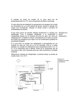 A pressão do ponto de orvalho do ar seco deve ser de
aproximadamente 2 a 3 ºC, sob a temperatura ambiente mais baixa.
O custo adicional da instalação do equipamento de secagem de ar pode
ser amortizado em um curto período de tempo, devido à redução nos
custos com manutenção, redução no tempo ocioso e aumento na
confiabilidade do sistema.
O tipo mais comum de secador utilizado atualmente é o secador por
refrigeração. Com a secagem refrigerada, o ar comprimido é
transportado através de um sistema de troca de calor, por onde um
refrigerante flui. O objetivo é reduzir a temperatura do ar para um ponto
de orvalho que assegure que a água no ar se condensará e gotejará na
quantidade desejada.
O ar que entra no secador por refrigeração é pré-resfriado em um
trocador de calor por meio do ar frio de exaustão. Este ar é então
resfriado na unidade de resfriamento para temperaturas entre +2 e +5
ºC. O ar comprimido seco é filtrado. Antes do ar comprimido sair de
novo para a rede, ele é aquecido para que volte novamente à condição
ambiente.
Utilizando-se métodos de refrigeração, é possível atingir os pontos de
orvalho entre +2 e +5 ºC.
Secagem em
baixa
temperatura
Figura 2.4
Secagem em baixa
temperatura
 