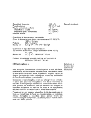 Capacidade de sucção 1000 m3
/h
Pressão absoluta 700 kPa (7 bar)
Volume comprimido por hora 143 m3
Temperatura de sucção 293 K (20 ºC)
Temperatura após a compressão 313 K (40 ºC)
Umidade relativa 50%
Quantidade de água antes da compressão:
O teor de água a seguir é obtido à temperatura de 293 K (20 ºC):
100% = 17,3 g/m3
Portanto 50% = 8,65 g/m3
Resulta em 8,65 g/ m3
• 1000 m3
/h = 8650 g/h
Quantidade de água depois da compressão:
A quantidade de saturação a seguir é obtida em 313 K (40 ºC):
51,1 g/m3
Resulta em 51,1 g/ m3
• 143 m3
/h = 7307 g/h
Portanto, a quantidade separada de água no compressor é:
8650 g/h – 7307 g/h = 7343 g/h.
Exemplo de cálculo
2.5 Distribuição de ar
Para assegurar confiabilidade e distribuição de ar livre de falhas,
uma série de requisitos devem ser observados. Basicamente, deve-
se levar em consideração desde o cálculo do tamanho correto do
sistema de tubulações, até o material das tubulações, resistências
de fluxo, layout dos tubos e manutenção.
No caso de novas instalações, devem ser feitas previsões em todos
os casos para possíveis ampliações na rede de ar comprimido. O
tamanho da linha principal determinado pelas necessidades atuais
deve, portanto ser aumentado para que se tenha uma margem de
segurança apropriada. As válvulas de tampa e de desligamento
permitem que num momento posterior a rede seja ampliada.
Perdas ocorrem em todas as tubulações, devido às resistências de
fluxo. As resistências de fluxo são representadas por restrições,
dobras, derivações e conexões. Essas perdas devem ser
compensadas pelo compressor. A queda de pressão na rede inteira
deve ser a menor possível.
Calculando o
tamanho dos
sistemas de
tubulações
 