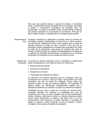 Para que seja possível calcular a queda de pressão, é necessário
saber o comprimento total da tubulação. Para as conexões, derivações
e dobras, o comprimento equivalente da tubulação deve ser
determinado. A escolha do diâmetro interno correto também depende
da pressão operacional e da produção do compressor. Para que se
faça a melhor escolha, a utilização de um nomograma pode auxiliar.
Resistências de
fluxo
Quaisquer influências ou alterações na direção dentro do sistema de
tubulações significam interferências no fluxo de ar e, dessa maneira,
um aumento da resistência do fluxo. Essa condição leva a queda de
pressão contínua ao longo de todo o sistema. Uma vez que as
derivações, dobras, adaptadores e conexões são necessários em todas
as redes de ar comprimido, essa queda de pressão não pode ser
evitada, entretanto pode ser reduzida consideravelmente montando-se
a trajetória da tubulação favoravelmente, escolhendo-se os materiais
adequados e encaixando-se as conexões de maneira correta.
Material das
tubulações
A escolha do material adequado para as tubulações é determinada
pelas necessidades de uma moderna rede de ar comprimido:
 Baixas perdas de pressão
 Ausência de vazamentos
 Resistência à corrosão
 Capacidade de ampliação do sistema
Ao selecionar um material adequado para as tubulações, deve ser
considerado não somente o preço por metro, mas também outro fator
importante, que são os custos de instalação. Esses custos são
menores quando se opta por materiais plásticos. As tubulações de
plástico podem ser adicionadas completamente seladas com a
utilização de adesivos ou conexões, e podem ser facilmente ampliadas.
Tubulações de aço, ferro e cobre tem um preço de compra menor,
entretanto precisam ser soldados ou conectadas por meio de
conectores com rosca; se essa montagem não for feita corretamente,
limalha, resíduos, partículas de solda ou materiais seladores podem
acabar sendo introduzidos no sistema. Isso pode levar a um mau
funcionamento. Para pequenos e médios diâmetros, a tubulação de
plástico é superior a outros materiais no que diz respeito a custos,
montagem, manutenção e facilidade de ampliação.
 