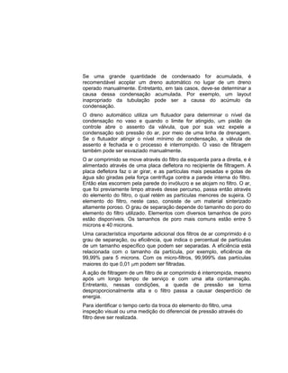 Se uma grande quantidade de condensado for acumulada, é
recomendável acoplar um dreno automático no lugar de um dreno
operado manualmente. Entretanto, em tais casos, deve-se determinar a
causa dessa condensação acumulada. Por exemplo, um layout
inapropriado da tubulação pode ser a causa do acúmulo da
condensação.
O dreno automático utiliza um flutuador para determinar o nível da
condensação no vaso e quando o limite for atingido, um pistão de
controle abre o assento da válvula, que por sua vez expele a
condensação sob pressão do ar, por meio de uma linha de drenagem.
Se o flutuador atingir o nível mínimo de condensação, a válvula de
assento é fechada e o processo é interrompido. O vaso de filtragem
também pode ser esvaziado manualmente.
O ar comprimido se move através do filtro da esquerda para a direita, e é
alimentado através de uma placa defletora no recipiente de filtragem. A
placa defletora faz o ar girar, e as partículas mais pesadas e gotas de
água são giradas pela força centrífuga contra a parede interna do filtro.
Então elas escorrem pela parede do invólucro e se alojam no filtro. O ar,
que foi previamente limpo através desse percurso, passa então através
do elemento do filtro, o qual retém as partículas menores de sujeira. O
elemento do filtro, neste caso, consiste de um material sinterizado
altamente poroso. O grau de separação depende do tamanho do poro do
elemento do filtro utilizado. Elementos com diversos tamanhos de poro
estão disponíveis. Os tamanhos de poro mais comuns estão entre 5
microns e 40 microns.
Uma característica importante adicional dos filtros de ar comprimido é o
grau de separação, ou eficiência, que indica o percentual de partículas
de um tamanho específico que podem ser separadas. A eficiência está
relacionada com o tamanho da partícula, por exemplo, eficiência de
99,99% para 5 microns. Com os micro-filtros, 99,999% das partículas
maiores do que 0,01 m podem ser filtradas.
A ação de filtragem de um filtro de ar comprimido é interrompida, mesmo
após um longo tempo de serviço e com uma alta contaminação.
Entretanto, nessas condições, a queda de pressão se torna
desproporcionalmente alta e o filtro passa a causar desperdício de
energia.
Para identificar o tempo certo da troca do elemento do filtro, uma
inspeção visual ou uma medição do diferencial de pressão através do
filtro deve ser realizada.
 