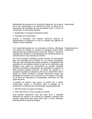 Dependendo da natureza do ar comprimido disponível, do consumo
de ar dos componentes e do tamanho do filtro, os filtros de ar
comprimido vão necessitar de uma quantidade maior ou menor de
manutenção. A manutenção significa:
 Substituição ou limpeza do elemento do filtro.
 Drenagem da condensação.
Quando é necessária uma limpeza, devem-se observar as
especificações do fabricante no que diz respeito aos agentes de
limpeza a serem utilizados.
Manutenção
O ar comprimido gerado por um compressor irá flutuar. Alterações
nos índices de pressão no sistema de tubulação podem afetar
adversamente as características de troca das válvulas, o tempo de
operação dos cilindros e as características de controle de tempo do
controle de fluxo e das válvulas de memória.
Um nível de pressão constante é, dessa maneira, um pré-requisito
para uma operação livre de falhas, em um controle pneumático.
Para que haja condições de pressão constante, os reguladores são
ajustados em uma posição central na rede de ar comprimido, para
assegurar que exista um fornecimento de pressão constante
(pressão secundária), independente das flutuações de pressão na
volta principal (pressão primária). O redutor de pressão ou o
regulador de pressão é colocado no filtro de ar comprimido e tem a
função de manter constante a pressão operacional, apesar das
flutuações de pressão ou do consumo de ar no sistema. A pressão
do ar deve ser adequada às necessidades individuais de cada
seção da planta.
A pressão do sistema, que provou na prática ser o melhor
compromisso técnico e econômico entre a geração de ar
comprimido e a eficiência dos componentes é aproximadamente:
 600 kPa (6 bar) na seção de energia e
 300 a 400 kPa (3 a 4 bar) na seção de controle
Uma pressão operacional mais alta pode levar a utilização
ineficiente de energia e ao aumento do desgaste, enquanto uma
pressão operacional mais baixa pode levar a pouca eficiência,
particularmente na seção de energia.
Reguladores de ar
comprimido
 