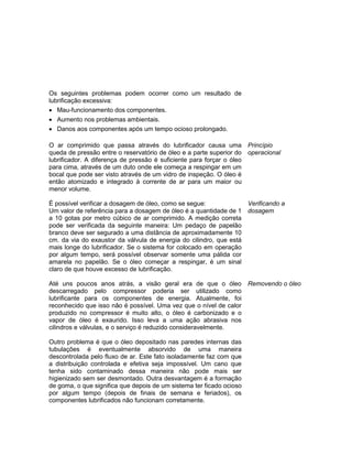 Os seguintes problemas podem ocorrer como um resultado de
lubrificação excessiva:
 Mau-funcionamento dos componentes.
 Aumento nos problemas ambientais.
 Danos aos componentes após um tempo ocioso prolongado.
O ar comprimido que passa através do lubrificador causa uma
queda de pressão entre o reservatório de óleo e a parte superior do
lubrificador. A diferença de pressão é suficiente para forçar o óleo
para cima, através de um duto onde ele começa a respingar em um
bocal que pode ser visto através de um vidro de inspeção. O óleo é
então atomizado e integrado à corrente de ar para um maior ou
menor volume.
Princípio
operacional
É possível verificar a dosagem de óleo, como se segue:
Um valor de referência para a dosagem de óleo é a quantidade de 1
a 10 gotas por metro cúbico de ar comprimido. A medição correta
pode ser verificada da seguinte maneira: Um pedaço de papelão
branco deve ser segurado a uma distância de aproximadamente 10
cm. da via do exaustor da válvula de energia do cilindro, que está
mais longe do lubrificador. Se o sistema for colocado em operação
por algum tempo, será possível observar somente uma pálida cor
amarela no papelão. Se o óleo começar a respingar, é um sinal
claro de que houve excesso de lubrificação.
Verificando a
dosagem
Até uns poucos anos atrás, a visão geral era de que o óleo
descarregado pelo compressor poderia ser utilizado como
lubrificante para os componentes de energia. Atualmente, foi
reconhecido que isso não é possível. Uma vez que o nível de calor
produzido no compressor é muito alto, o óleo é carbonizado e o
vapor de óleo é exaurido. Isso leva a uma ação abrasiva nos
cilindros e válvulas, e o serviço é reduzido consideravelmente.
Outro problema é que o óleo depositado nas paredes internas das
tubulações é eventualmente absorvido de uma maneira
descontrolada pelo fluxo de ar. Este fato isoladamente faz com que
a distribuição controlada e efetiva seja impossível. Um cano que
tenha sido contaminado dessa maneira não pode mais ser
higienizado sem ser desmontado. Outra desvantagem é a formação
de goma, o que significa que depois de um sistema ter ficado ocioso
por algum tempo (depois de finais de semana e feriados), os
componentes lubrificados não funcionam corretamente.
Removendo o óleo
 