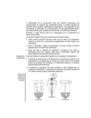 A lubrificação do ar comprimido deve ser restrita unicamente aos
componentes do sistema que necessitem disso. A melhor maneira de
fornecer óleo é instalar lubrificadores diretamente dos dispositivos que
consomem ar lubrificado. Os componentes com auto-lubrificação devem
ser selecionados para a seção de controle de um sistema pneumático.
Portanto, a regra básica deve ser: Preparação de ar comprimido na
forma livre de óleo.
Os pontos a seguir devem ser observados na prática diária:
 Tanto quanto possível, deve-se evitar que os óleos do compressor
entrem na rede de ar comprimido (separadores de óleo devem ser
colocados).
 Para a operação, instale componentes os quais podem funcionar
também sem ar comprimido lubrificado.
 Uma vez que o sistema foi operado e funcionou com óleo, a
lubrificação deve ser regular, dado que a lubrificação original dos
componentes será removida devido ao óleo.
Unidade de
tratamento
Deve-se observar os seguintes aspectos nas unidades de tratamento:
 O total de ar utilizado em m3
/h determina o tamanho da unidade. Se a
quantidade de ar abastecida for muito alta, pode ocorrer uma grande
queda de pressão nas unidades. É importante observar os valores
especificados pelo fabricante.
 A pressão de operação não deve exceder o valor estabelecido na
unidade de tratamento. A temperatura ambiente não deve exceder 50
ºC (valores máximos para recipientes plásticos).
Figura 2.15
Unidade de
tratamento:
princípio de
operação
 