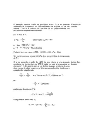 O exemplo seguinte ilustra os princípios acima. O ar na pressão
atmosférica é comprimido por um compressor de ar para 1/7 de seu
volume. Qual é a pressão do medidor de ar, presumindo-se um
processo de temperatura constante?
p1 • V1 = p2 • V2
p = p1 •
V1
Observação: V2 / V1 = 1/7
V2
p1 = pamb = 100 kPa = 1 bar
p2 = 1 • 7 = 700 kPa = 7 bar absoluto
Portanto: pe = pabs – pamb = (700 - 100) kPa = 600 kPa = 6 bar
Um compressor que produz 600 kPa deve ter um índice de compressão
de 7:1.
Exemplo de
cálculo
O ar se expande à razão de 1/273 de seu volume a uma pressão
constante, na temperatura de 273 K, cada vez que a temperatura se
eleva em 1 K. De acordo com a Lei de Gay-Lussac, o volume de uma
dada massa de gás é proporcional à temperatura absoluta, desde que a
pressão não seja alterada.
V1
=
T1
V1 = Volume em T1, V2 = Volume em T2
V2 T2
ou
V
= Constante
T
A alteração de volume V é:
V = V2 - V1 = V1 •
T2 – T1
T1
O seguinte se aplica para V2:
V2 = V1 + V = V1 +
V1
(T2 – T1)
T1
Lei de Gay-
Lussac
 
