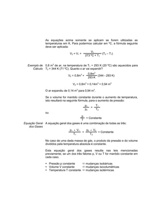 As equações acima somente se aplicam se forem utilizadas as
temperaturas em K. Para podermos calcular em ºC, a fórmula seguinte
deve ser aplicada:
V2 = V1 +
V1
(T2 – T1)
273 ºC + T1
Exemplo de
Cálculo
0,8 m3
de ar, na temperatura de T1 = 293 K (20 ºC) são aquecidos para
T2 = 344 K (71 ºC). Quanto o ar vai expandir?
V2 = 0,8m3
+
0,8m3
(344 - 293 K)
293 K
V2 = 0,8m3
+ 0,14m3
= 0,94 m3
O ar expandiu de 0,14 m3
para 0,94 m3
.
Se o volume for mantido constante durante o aumento de temperatura,
isto resultará na seguinte fórmula, para o aumento de pressão:
p1
=
T1
p2 T2
ou
p
= Constante
T
Equação Geral
dos Gases
A equação geral dos gases é uma combinação de todas as três:
p1 • V1
=
p2 • V2
= Constante
T1 T2
No caso de uma dada massa de gás, o produto da pressão e do volume
divididos pela temperatura absoluta é constante.
Esta equação geral dos gases resulta nas leis mencionadas
previamente, se um dos três fatores p, V ou T for mantido constante em
cada caso.
 Pressão p constante  mudanças isobáricas
 Volume V constante  mudanças isovolumétricas
 Temperatura T constante  mudanças isotérmicas
 