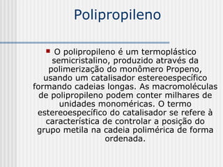 Polipropileno

     O polipropileno é um termoplástico
     semicristalino, produzido através da
    polimerização do monômero Propeno,
   usando um catalisador estereoespecífico
formando cadeias longas. As macromoléculas
  de polipropileno podem conter milhares de
       unidades monoméricas. O termo
 estereoespecífico do catalisador se refere à
   característica de controlar a posição do
 grupo metila na cadeia polimérica de forma
                   ordenada.
 