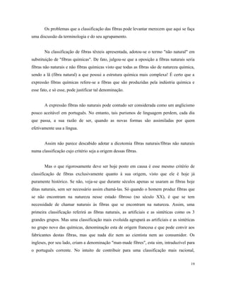 Os problemas que a classificação das fibras pode levantar merecem que aqui se faça
uma discussão da terminologia e do seu agrupamento.
Na classificação de fibras têxteis apresentada, adotou-se o termo "não natural" em
substituição de "fibras químicas". De fato, julgou-se que a oposição a fibras naturais seria
fibras não naturais e não fibras químicas visto que todas as fibras são de natureza química,
sendo a lã (fibra natural) a que possui a estrutura química mais complexa! É certo que a
expressão fibras químicas refere-se a fibras que são produzidas pela indústria química e
esse fato, e só esse, pode justificar tal denominação.
A expressão fibras não naturais pode contudo ser considerada como um anglicismo
pouco aceitável em português. No entanto, tais purismos de linguagem perdem, cada dia
que passa, a sua razão de ser, quando as novas formas são assimiladas por quem
efetivamente usa a língua.
Assim não parece descabido adotar a dicotomia fibras naturais/fibras não naturais
numa classificação cujo critério seja a origem dessas fibras.
Mas o que rigorosamente deve ser hoje posto em causa é esse mesmo critério de
classificação de fibras exclusivamente quanto à sua origem, visto que ele é hoje já
puramente histórico. Se não, veja-se que durante séculos apenas se usaram as fibras hoje
ditas naturais, sem ser necessário assim chamá-las. Só quando o homem produz fibras que
se não encontram na natureza nesse estado fibroso (no século XX), é que se tem
necessidade de chamar naturais às fibras que se encontram na natureza. Assim, uma
primeira classificação referirá as fibras naturais, as artificiais e as sintéticas como os 3
grandes grupos. Mas uma classificação mais evoluída agrupará as artificiais e as sintéticas
no grupo novo das químicas, denominação esta de origem francesa e que pode convir aos
fabricantes destas fibras, mas que nada diz nem ao cientista nem ao consumidor. Os
ingleses, por seu lado, criam a denominação "man-made fibres", esta sim, intraduzível para
o português corrente. No intuito de contribuir para uma classificação mais racional,
19
 