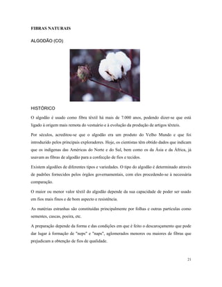 FIBRAS NATURAIS
ALGODÃO (CO)ALGODÃO (CO)
HISTÓRICO
O algodão é usado como fibra têxtil há mais de 7.000 anos, podendo dizer-se que está
ligado à origem mais remota do vestuário e à evolução da produção de artigos têxteis.
Por séculos, acreditou-se que o algodão era um produto do Velho Mundo e que foi
introduzido pelos principais exploradores. Hoje, os cientistas têm obtido dados que indicam
que os indígenas das Américas do Norte e do Sul, bem como os da Ásia e da África, já
usavam as fibras de algodão para a confecção de fios e tecidos.
Existem algodões de diferentes tipos e variedades. O tipo do algodão é determinado através
de padrões fornecidos pelos órgãos governamentais, com eles procedendo-se à necessária
comparação.
O maior ou menor valor têxtil do algodão depende da sua capacidade de poder ser usado
em fios mais finos e de bom aspecto e resistência.
As matérias estranhas são constituídas principalmente por folhas e outras partículas como
sementes, cascas, poeira, etc.
A preparação depende da forma e das condições em que é feito o descaroçamento que pode
dar lugar à formação de "neps" e "naps", aglomerados menores ou maiores de fibras que
prejudicam a obtenção de fios de qualidade.
21
 